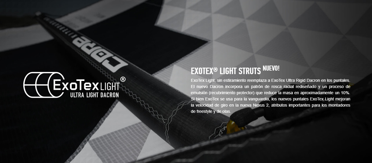 EXOTEX® LIGHT STRUTS NUEVO! ExoTex Light, sin estiramiento reemplaza a ExoTex Ultra Rigid Dacron en los puntales. El nuevo Dacron incorpora un patrón de rosca radial rediseñado y un proceso de emulsión (recubrimiento protector) que reduce la masa en aproximadamente un 10%. Si bien ExoTex se usa para la vanguardia, los nuevos puntales ExoTex Light mejoran la velocidad de giro en la nueva Nexus 2, atributos importantes para los montadores de freestyle y de olas.